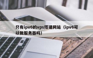 华容只有ipv6的vps搭建网站（ipv6可以做服务器吗）